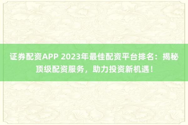 证券配资APP 2023年最佳配资平台排名：揭秘顶级配资服务，助力投资新机遇！