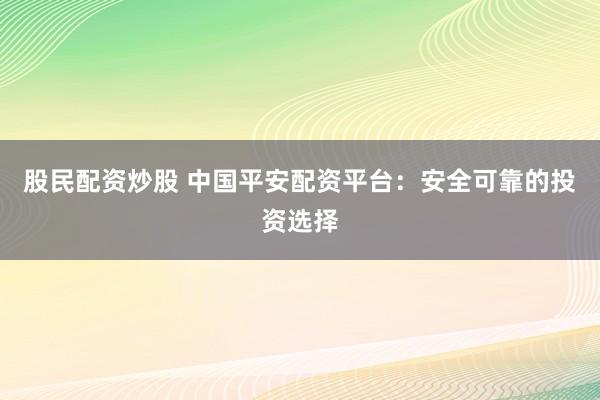 股民配资炒股 中国平安配资平台：安全可靠的投资选择