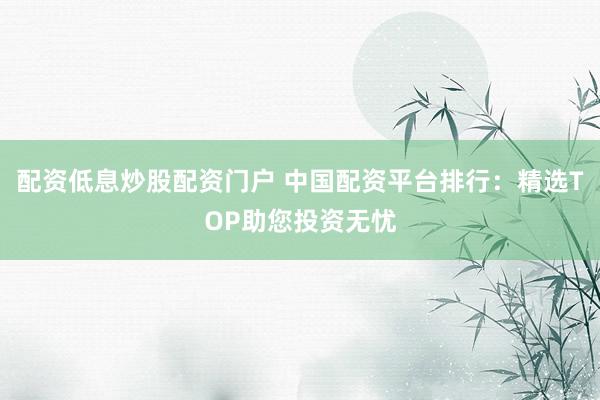 配资低息炒股配资门户 中国配资平台排行：精选TOP助您投资无忧