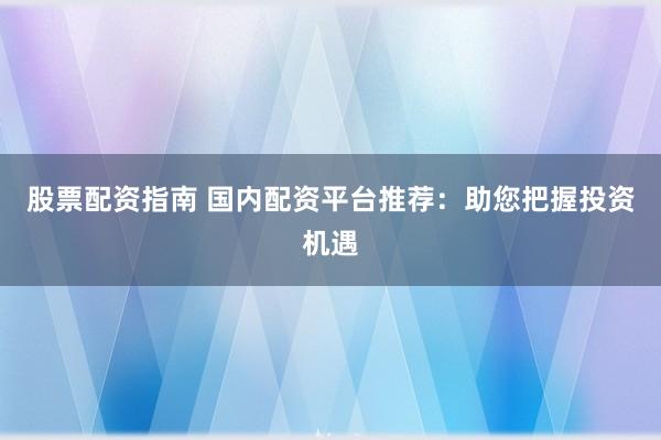股票配资指南 国内配资平台推荐：助您把握投资机遇