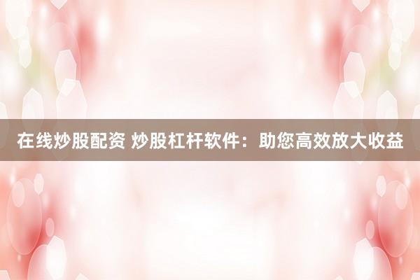 在线炒股配资 炒股杠杆软件：助您高效放大收益