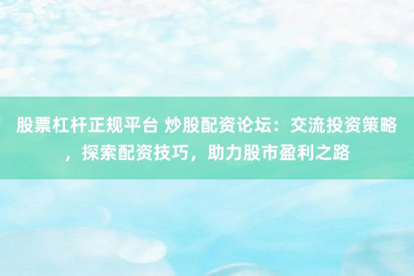 股票杠杆正规平台 炒股配资论坛：交流投资策略，探索配资技巧，助力股市盈利之路