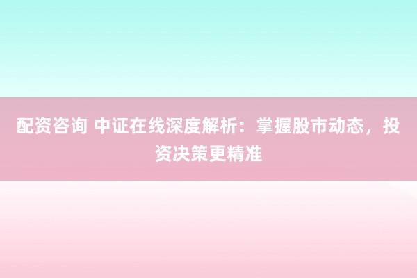 配资咨询 中证在线深度解析:掌握股市动态,投资决策更精准