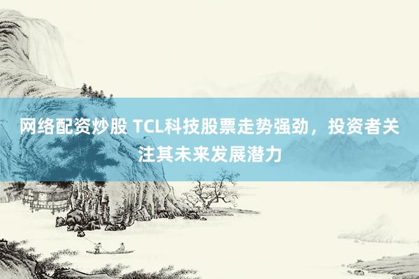 网络配资炒股 TCL科技股票走势强劲,投资者关注其未来发展潜力