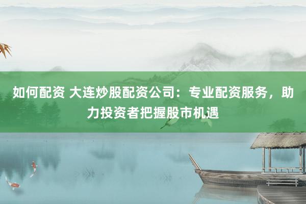 如何配资 大连炒股配资公司:专业配资服务,助力投资者把握股市机遇