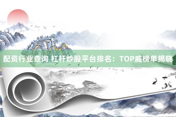 配资行业查询 杠杆炒股平台排名：TOP威榜单揭晓