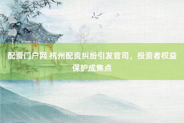 配资门户网 杭州配资纠纷引发官司，投资者权益保护成焦点