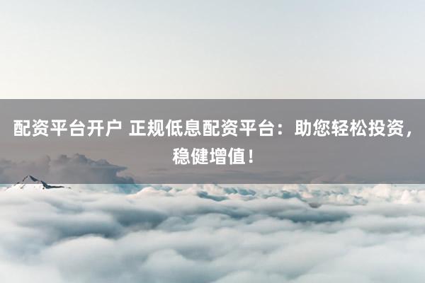 配资平台开户 正规低息配资平台：助您轻松投资，稳健增值！