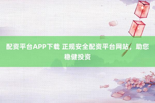 配资平台APP下载 正规安全配资平台网站，助您稳健投资