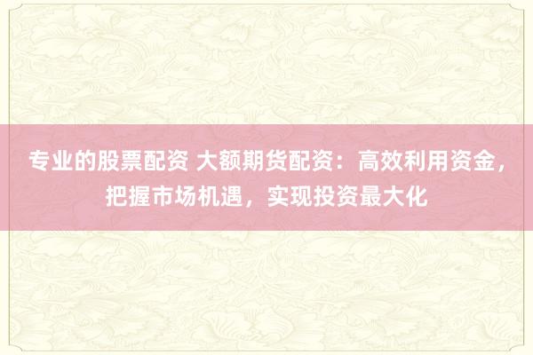 专业的股票配资 大额期货配资：高效利用资金，把握市场机遇，实现投资最大化