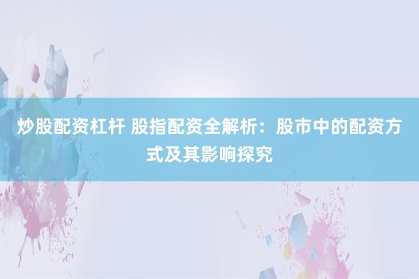 炒股配资杠杆 股指配资全解析：股市中的配资方式及其影响探究