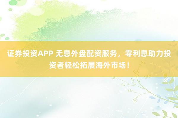 证券投资APP 无息外盘配资服务，零利息助力投资者轻松拓展海外市场！