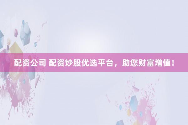 配资公司 配资炒股优选平台，助您财富增值！
