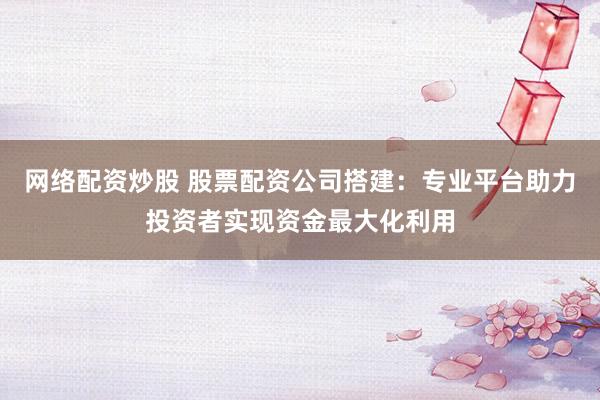网络配资炒股 股票配资公司搭建：专业平台助力投资者实现资金最大化利用