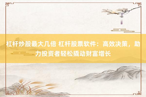 杠杆炒股最大几倍 杠杆股票软件：高效决策，助力投资者轻松撬动财富增长