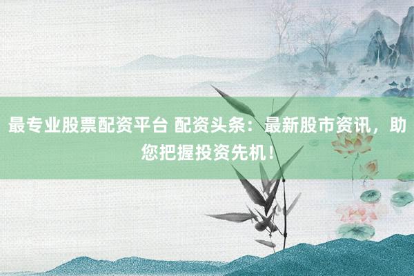 最专业股票配资平台 配资头条：最新股市资讯，助您把握投资先机！