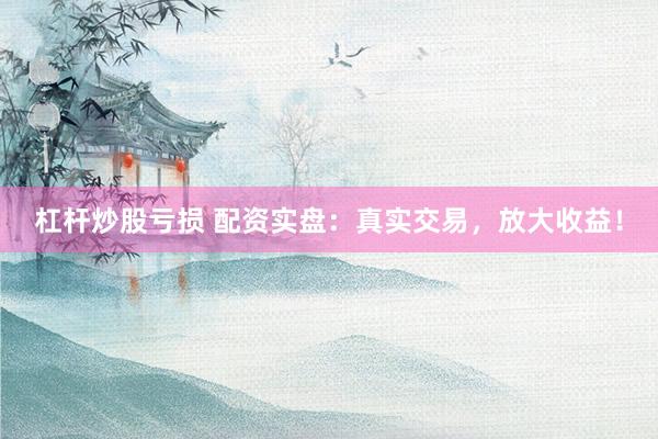 杠杆炒股亏损 配资实盘：真实交易，放大收益！