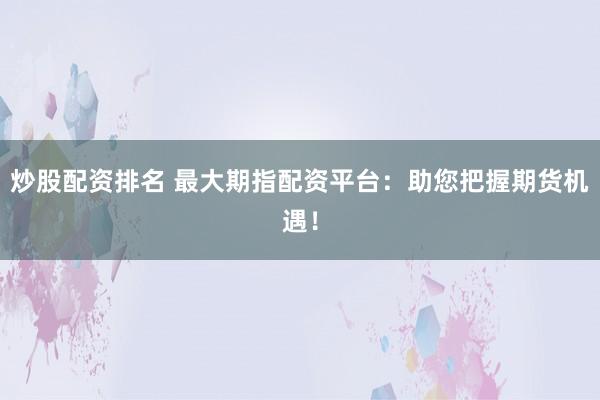 炒股配资排名 最大期指配资平台：助您把握期货机遇！