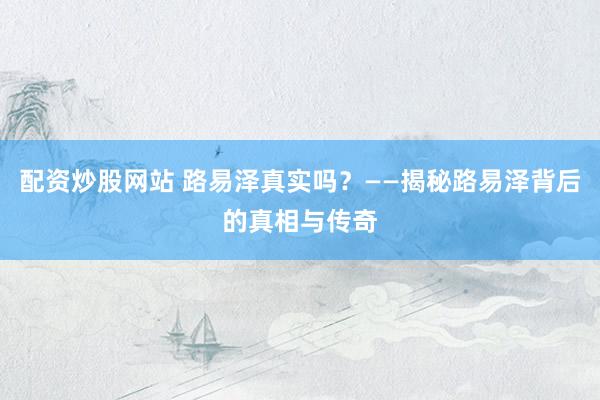 配资炒股网站 路易泽真实吗？——揭秘路易泽背后的真相与传奇
