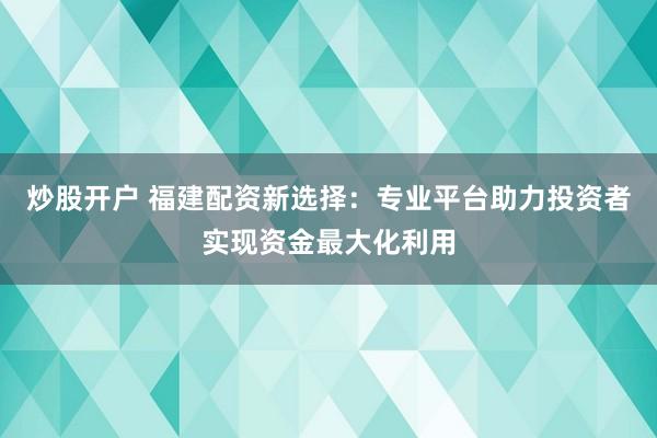 炒股开户 福建配资新选择：专业平台助力投资者实现资金最大化利用