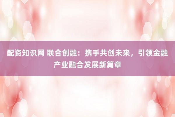 配资知识网 联合创融：携手共创未来，引领金融产业融合发展新篇章