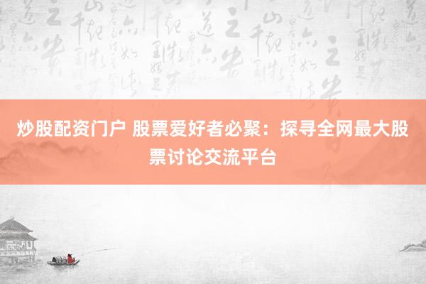 炒股配资门户 股票爱好者必聚：探寻全网最大股票讨论交流平台