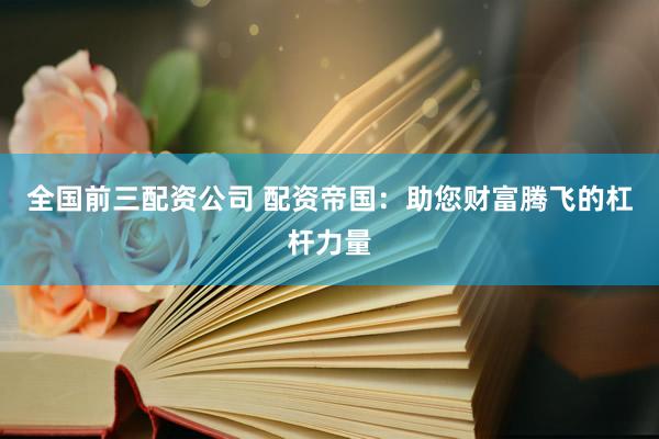 全国前三配资公司 配资帝国：助您财富腾飞的杠杆力量
