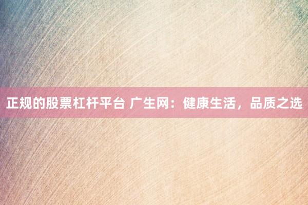 正规的股票杠杆平台 广生网：健康生活，品质之选