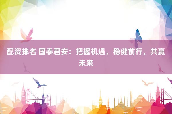 配资排名 国泰君安：把握机遇，稳健前行，共赢未来