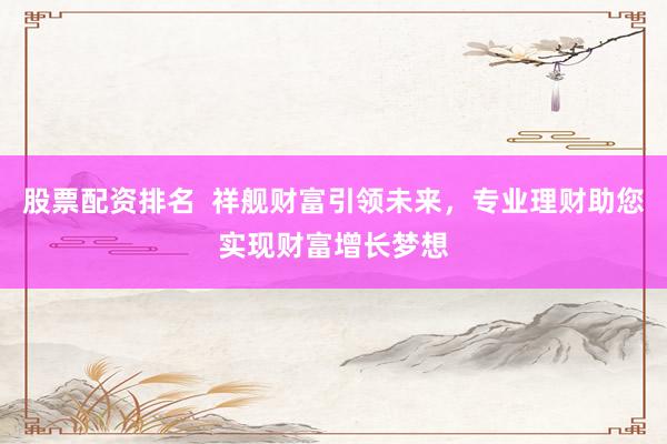 股票配资排名  祥舰财富引领未来，专业理财助您实现财富增长梦想