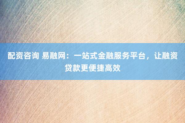 配资咨询 易融网：一站式金融服务平台，让融资贷款更便捷高效