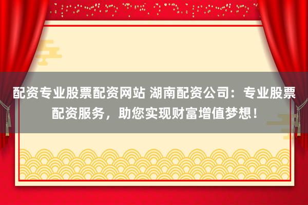 配资专业股票配资网站 湖南配资公司：专业股票配资服务，助您实现财富增值梦想！