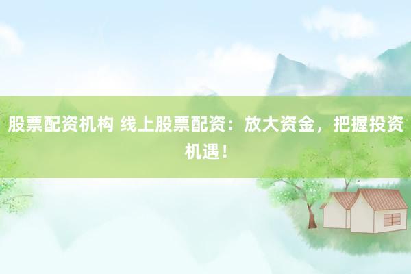 股票配资机构 线上股票配资：放大资金，把握投资机遇！
