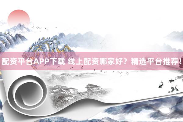 配资平台APP下载 线上配资哪家好？精选平台推荐！