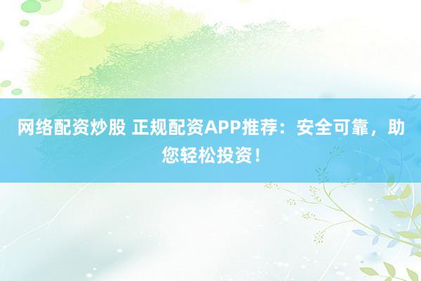 网络配资炒股 正规配资APP推荐：安全可靠，助您轻松投资！