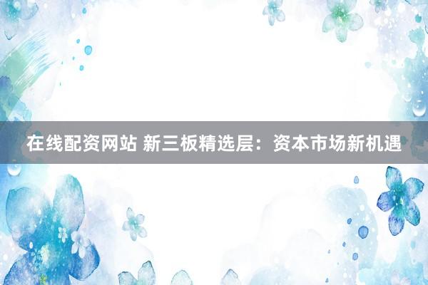 在线配资网站 新三板精选层：资本市场新机遇