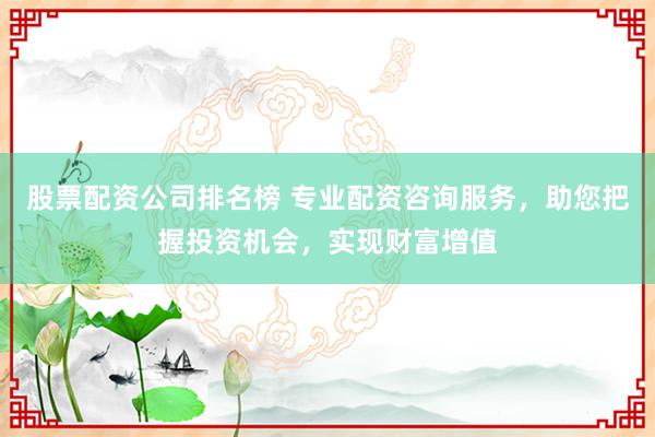 股票配资公司排名榜 专业配资咨询服务,助您把握投资机会,实现财富增值