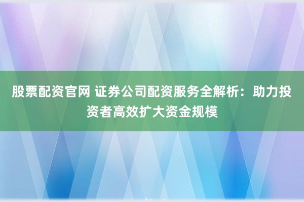 股票配资官网 证券公司配资服务全解析：助力投资者高效扩大资金规模