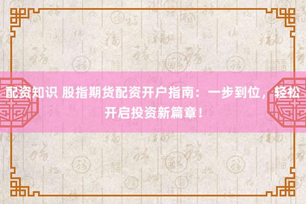 配资知识 股指期货配资开户指南：一步到位，轻松开启投资新篇章！