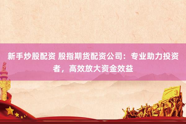 新手炒股配资 股指期货配资公司：专业助力投资者，高效放大资金效益