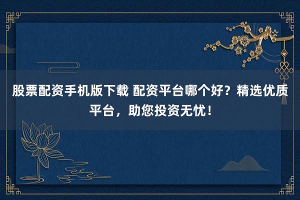 股票配资手机版下载 配资平台哪个好?精选优质平台,助您投资无忧!
