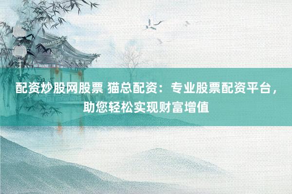 配资炒股网股票 猫总配资：专业股票配资平台，助您轻松实现财富增值