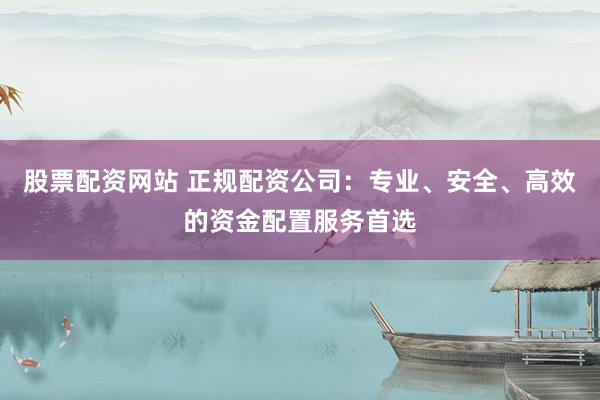 股票配资网站 正规配资公司：专业、安全、高效的资金配置服务首选