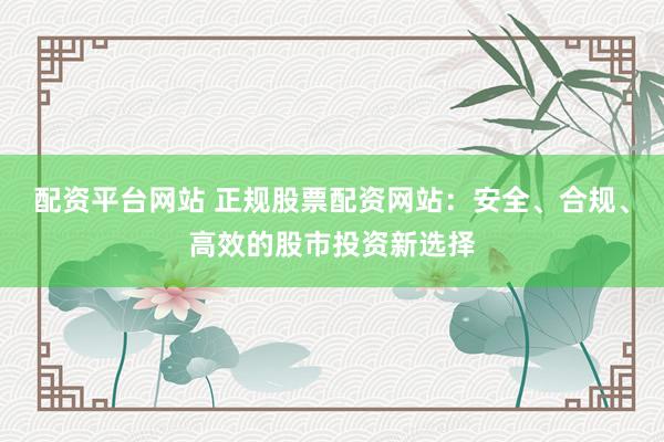 配资平台网站 正规股票配资网站：安全、合规、高效的股市投资新选择