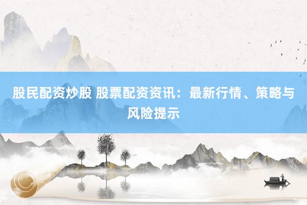 股民配资炒股 股票配资资讯：最新行情、策略与风险提示