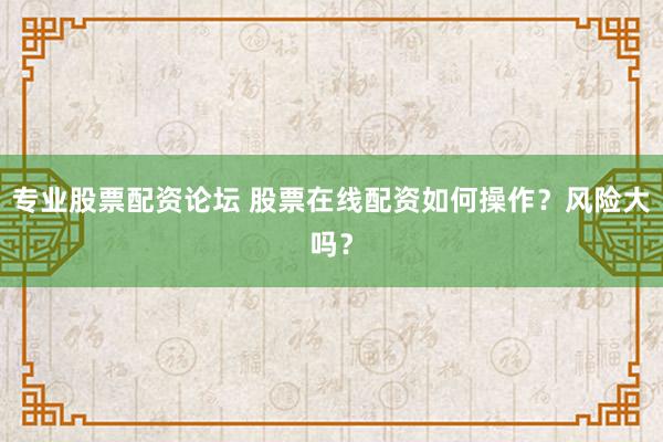 专业股票配资论坛 股票在线配资如何操作?风险大吗?