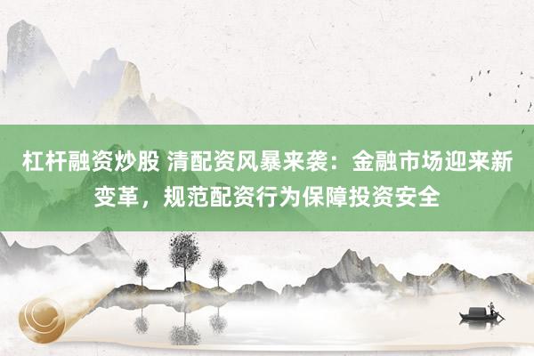 杠杆融资炒股 清配资风暴来袭：金融市场迎来新变革，规范配资行为保障投资安全