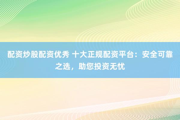 配资炒股配资优秀 十大正规配资平台:安全可靠之选,助您投资无忧