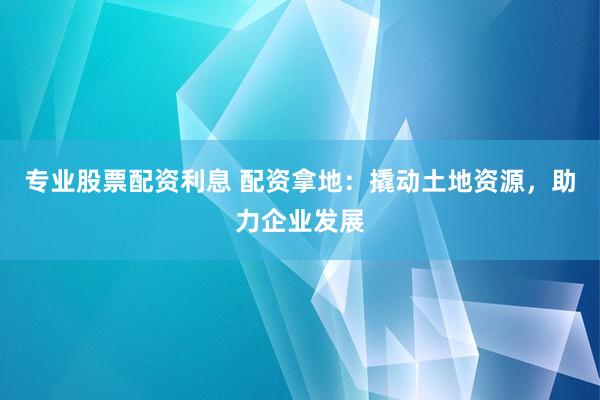 专业股票配资利息 配资拿地：撬动土地资源，助力企业发展