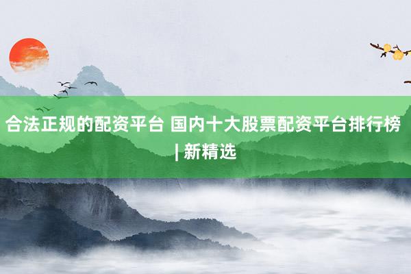 合法正规的配资平台 国内十大股票配资平台排行榜 | 新精选